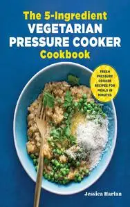 The 5-Ingredient Vegetarian Pressure Cooker Cookbook: Fresh Pressure Cooker Recipes for Meals in Minutes