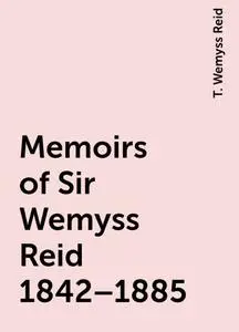 «Memoirs of Sir Wemyss Reid 1842–1885» by T. Wemyss Reid