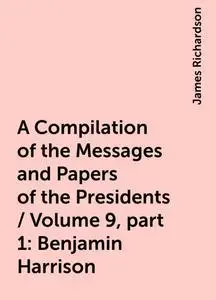 «A Compilation of the Messages and Papers of the Presidents / Volume 9, part 1: Benjamin Harrison» by James Richardson