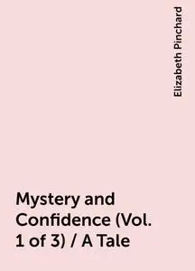 «Mystery and Confidence (Vol. 1 of 3) / A Tale» by Elizabeth Pinchard