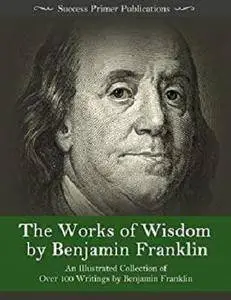 The Works of Wisdom By Benjamin Franklin: An Illustrated Collection of Over 100 Writings by Benjamin Franklin
