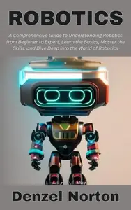 Robotics: A Comprehensive Guide to Understanding Robotics from Beginner to Expert, Learn the Basics, Master the Skills