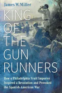 King of the Gunrunners: How a Philadelphia Fruit Importer Inspired a Revolution and Provoked the Spanish-American War