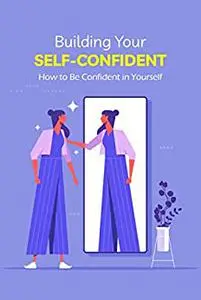 Building Your Self-Confident: How to Be Confident in Yourself: How To Improve Confidence