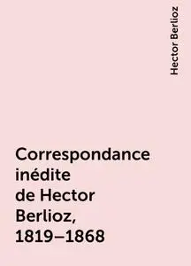 «Correspondance inédite de Hector Berlioz, 1819–1868» by Hector Berlioz