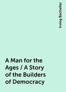 «A Man for the Ages / A Story of the Builders of Democracy» by Irving Bacheller