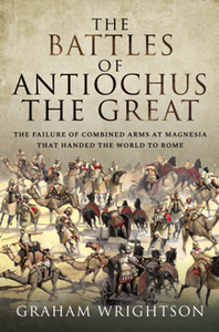 The Battles of Antiochus the Great : The Failure of Combined Arms at Magnesia That Handed the World to Rome