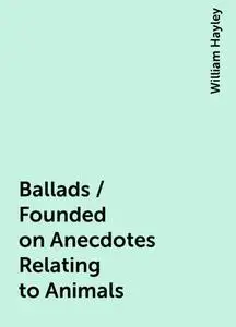 «Ballads / Founded on Anecdotes Relating to Animals» by William Hayley