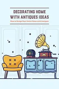 Decorating Home with Antiques Ideas: How to Design Your Entire Home with Antiques: Antiques Décor Tips and Guide