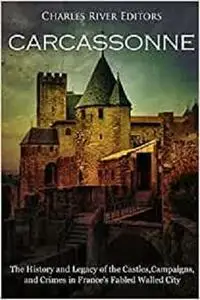 Carcassonne: The History and Legacy of the Castles, Campaigns, and Crimes in France's Fabled Walled City