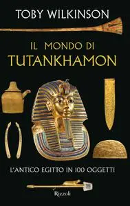 Toby Wilkinson - Il mondo di Tutankhamon. L'antico Egitto in 100 oggetti