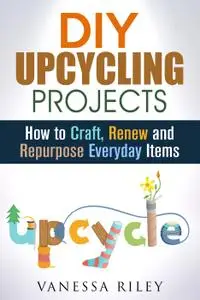 DIY Upcycling Projects: How to Craft, Renew and Repurpose Everyday Items (Recycle, Reuse, Renew, Repurpose)