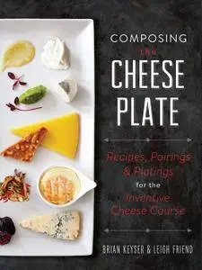 Composing the Cheese Plate: Recipes, Pairings, and Platings for the Inventive Cheese Course