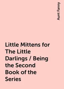 «Little Mittens for The Little Darlings / Being the Second Book of the Series» by Aunt Fanny