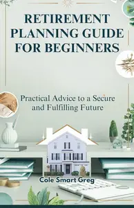RETIREMENT PLANNING GUIDE FOR BEGINNERS: Practical Advice to a Secure and Fulfilling Future
