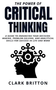 The Power of Critical Thinking: A Guide to Enhancing Your Decision-Making, Problem-Solving, and Analytical Skills for Success