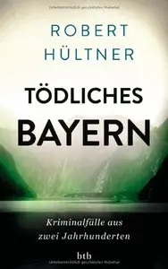 Robert Hültner - Tödliches Bayern: Kriminalfälle aus zwei Jahrhunderten
