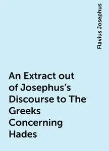 «An Extract out of Josephus's Discourse to The Greeks Concerning Hades» by Flavius Josephus