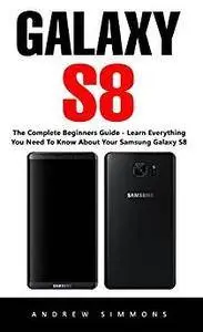 Galaxy S8: The Complete Beginners Guide - Learn Everything You Need To Know About Your Samsung Galaxy S8