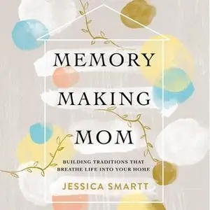 «Memory-Making Mom: Building Traditions That Breathe Life Into Your Home» by Jessica Smartt