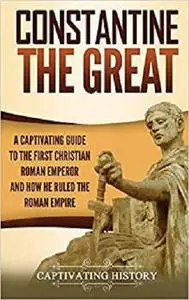 Constantine the Great: A Captivating Guide to the First Christian Roman Emperor and How He Ruled the Roman Empire