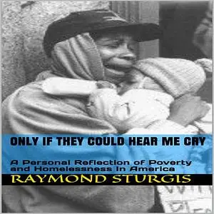 «ONLY IF THEY COULD HEAR ME CRY: A Personal Reflection of Poverty and Homelessness In America» by Raymond Sturgis