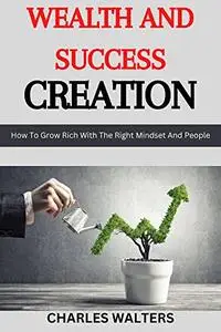 Wealth and Success Creation: How To Grow Rich With The Right Mindset And People