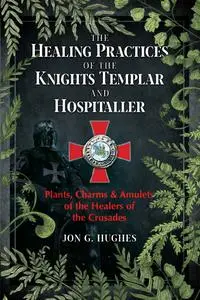 The Healing Practices of the Knights Templar and Hospitaller: Plants, Charms, and Amulets of the Healers of the Crusades