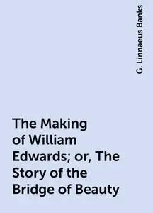 «The Making of William Edwards; or, The Story of the Bridge of Beauty» by G. Linnaeus Banks