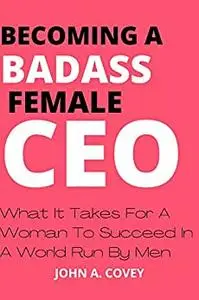 BECOMING A BADASS FEMALE CEO: What It Takes For A Woman To Succeed In A World Run By Men