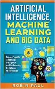 Artificial Intelligence, Machine Learning and Big Data: Beginner’s guide to Artificial Intelligence, Machine Learning, Big Data
