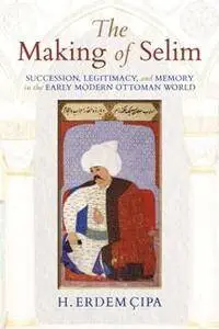 The Making of Selim : Succession, Legitimacy, and Memory in the Early Modern Ottoman World