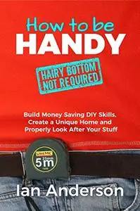 How to be Handy: Build Money Saving DIY Skills, Create a Unique Home and Properly Look After Your...