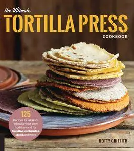 The Ultimate Tortilla Press Cookbook: 125 Recipes for All Kinds of Make-Your-Own Tortillas--and for Burritos, Enchiladas...