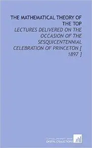 The Mathematical Theory of the Top: Lectures Delivered on the Occasion of the Sesquicentennial Celebration of Princeton  1897