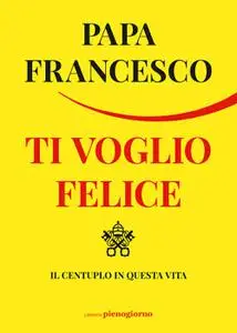 Papa Francesco - Ti voglio felice. Il centuplo in questa vita