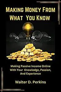 Making Money From What You Know : Making Passive Income Online With Your Knowledge, Passion And Experience