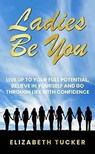 Ladies Be You: Live Up To Your Full Potential, Believe In Yourself And Go Through Life With Confidence