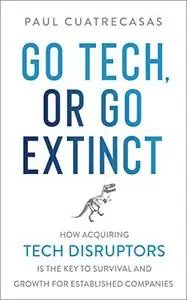 Go Tech, or Go Extinct: How Acquiring Tech Disruptors Is the Key to Survival and Growth for Established Companies