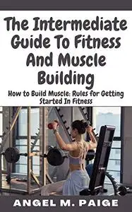 The Intermediate Guide To Fitness And Muscle Building: How to Build Muscle: Rules for Getting Started In Fitness