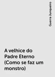 «A velhice do Padre Eterno (Como se faz um monstro)» by Guerra Junqueiro