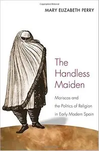 The Handless Maiden: Moriscos and the Politics of Religion in Early Modern Spain by Mary Elizabeth Perry