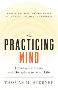 The Practicing Mind: Developing Focus and Discipline in Your Life — Master Any Skill or Challenge by Learning to Love...