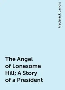 «The Angel of Lonesome Hill; A Story of a President» by Frederick Landis