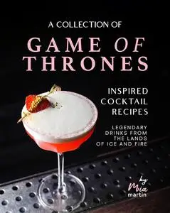 A Collection of Game of Thrones Inspired Cocktail Recipes: Legendary Drinks from the Lands of Ice and Fire