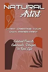 Natural Artist: Start Creating Your Own Paper-paint, Colored Pencils, Colorants, Designs, In Real Life