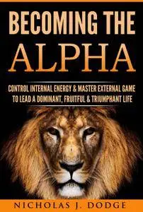 Becoming The Alpha: Control Internal Energy & Master External Game To Lead A Dominant, Fruitful & Triumphant Life