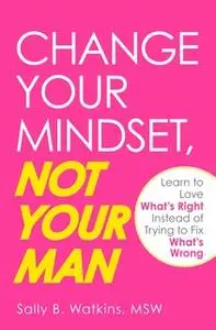 «Change Your Mindset, Not Your Man: Learn to Love What's Right Instead of Trying to Fix What's Wrong» by Sally B Watkins