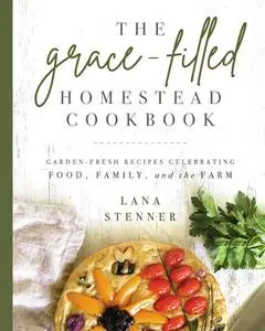 The Grace-Filled Homestead Cookbook: Garden-Fresh Recipes Celebrating Food, Family, and the Farm