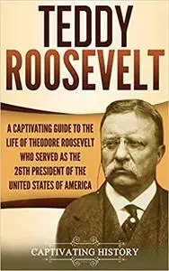 Teddy Roosevelt: A Captivating Guide to the Life of Theodore Roosevelt Who Served as the 26th President